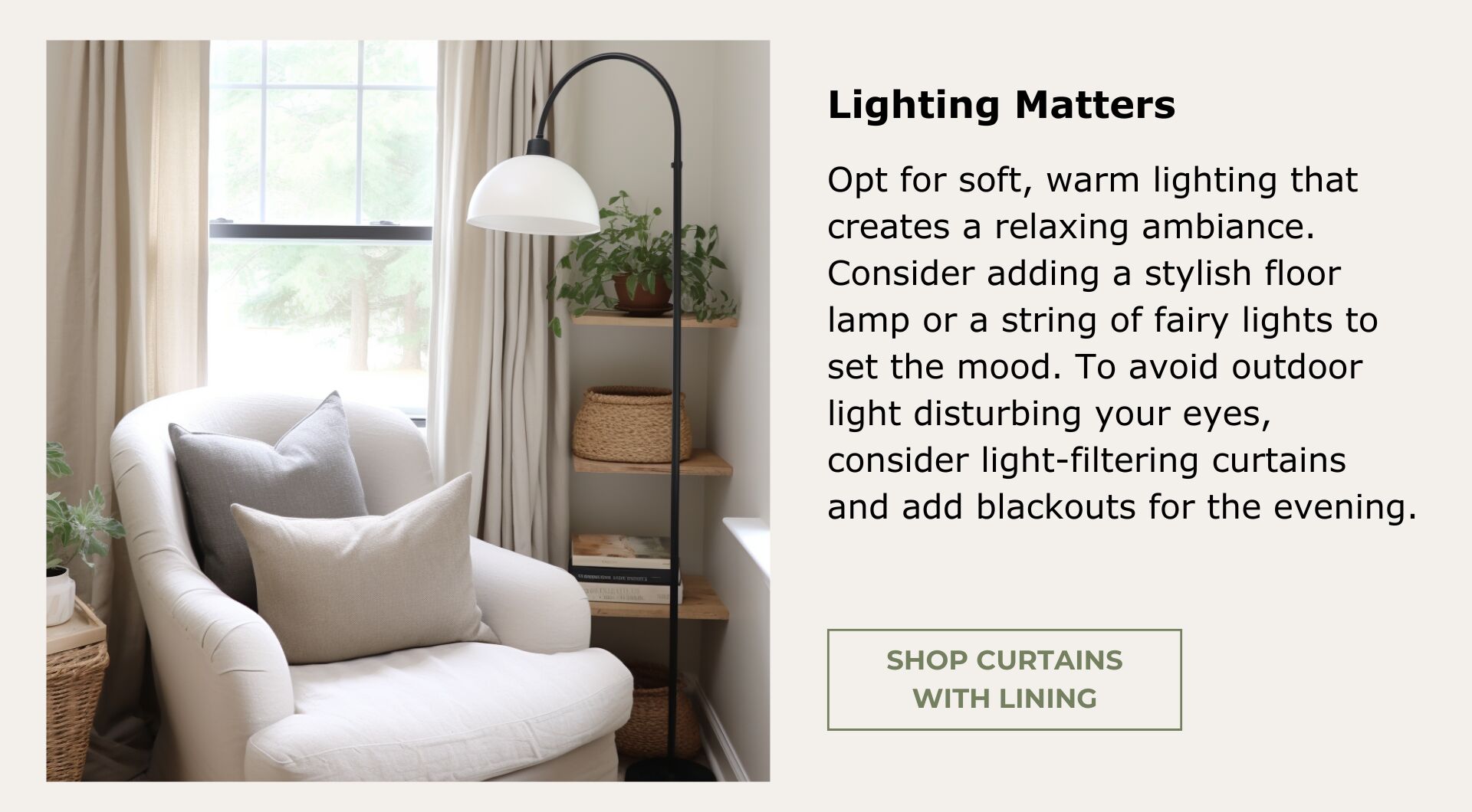 Curtains with light-filtering lining. Opt for soft, warm lighting that creates a relaxing ambiance. Consider adding a stylish floor lamp or a string of fairy lights to set the mood.