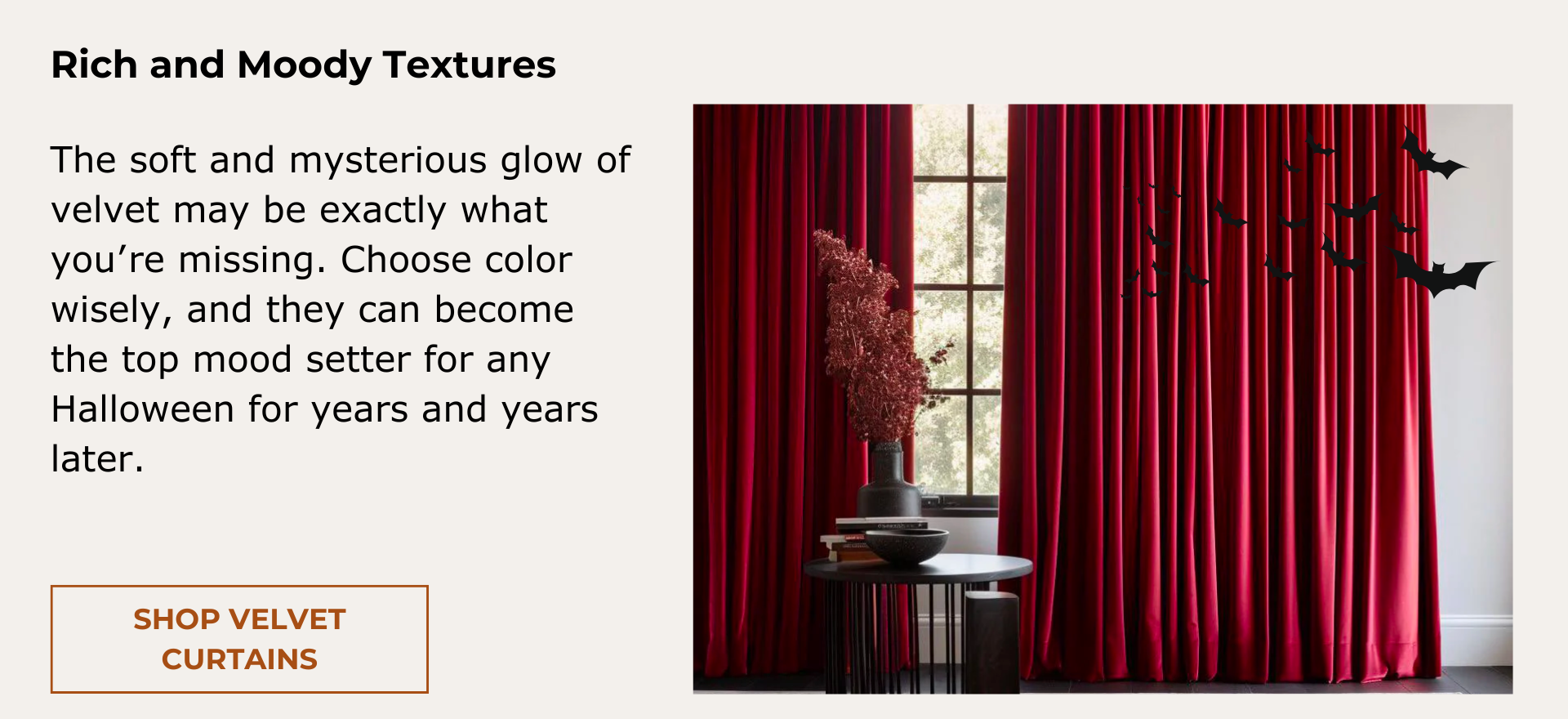 Velvet Curtains. The soft and mysterious glow of velvet may be exactly what you’re missing. Choose color wisely, and they can become the top mood setter for any Halloween for years and years later.